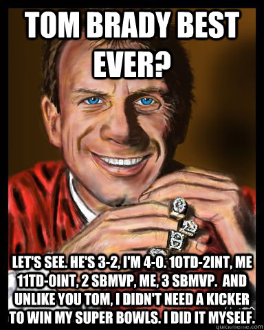 tom brady best ever? Let's see. He's 3-2, I'm 4-0. 10TD-2INT, me 11TD-0INT, 2 SBMVP, Me, 3 SBMVP.  and Unlike you Tom, I didn't need a kicker to win my Super Bowls. I did it myself.  