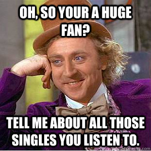 Oh, so your a huge fan? tell me about all those singles you listen to.  Creepy Wonka