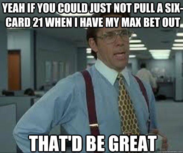 YEAH IF you could just not pull a six-card 21 when i have my max bet out THAT'D BE GREAT - YEAH IF you could just not pull a six-card 21 when i have my max bet out THAT'D BE GREAT  lumburg