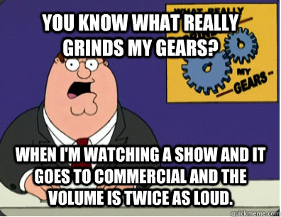 YOU KNOW WHAT REALLY GRINDS MY GEARS? when i'm watching a show and it goes to commercial and the volume is twice as loud.  - YOU KNOW WHAT REALLY GRINDS MY GEARS? when i'm watching a show and it goes to commercial and the volume is twice as loud.   Grinds my gears