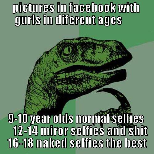 PICTURES IN FACEBOOK WITH GURLS IN DIFERENT AGES        9-10 YEAR OLDS NORMAL SELFIES     12-14 MIROR SELFIES AND SHIT   16-18 NAKED SELFIES THE BEST  Philosoraptor