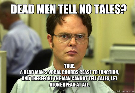 DEAD MEN TELL NO TALES? TRUE.
A DEAD MAN'S VOCAL CHORDS CEASE TO FUNCTION, AND THEREFORE THE MAN CANNOT TELL TALES, LET ALONE SPEAK AT ALL.  Schrute