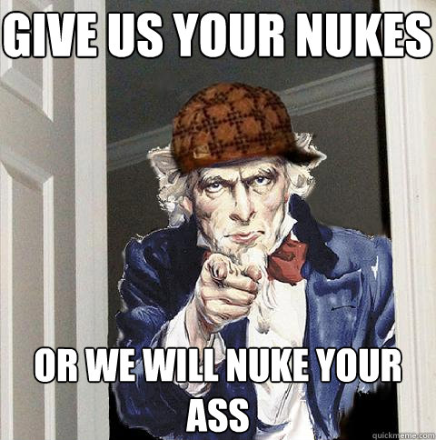 give us your nukes or we will nuke your ass  Scumbag Uncle Sam