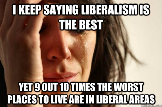 I keep saying Liberalism is the best Yet 9 out 10 times the worst places to live are in Liberal Areas  First World Problems