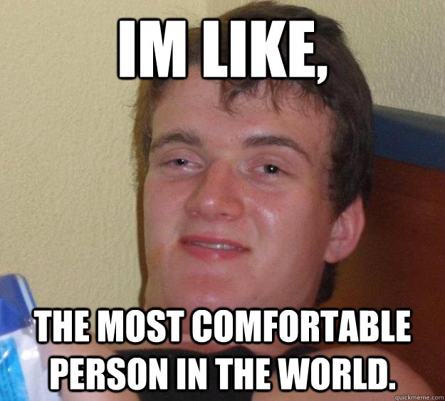 Im like, The most comfortable person in the world.  10 Guy
