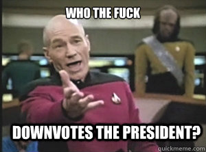 who the fuck downvotes the president?  Annoyed Picard
