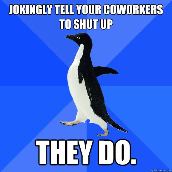 Jokingly tell your coworkers to shut up They do.   Socially Awkward Penguin