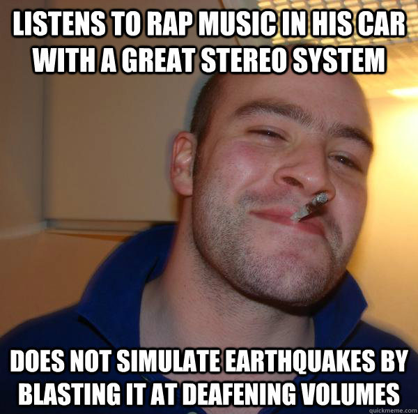 listens to rap music in his car with a great stereo system Does not simulate earthquakes by blasting it at deafening volumes - listens to rap music in his car with a great stereo system Does not simulate earthquakes by blasting it at deafening volumes  Misc