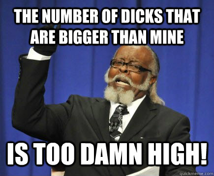 The number of dicks that are bigger than mine is too damn high!  Too Damn High