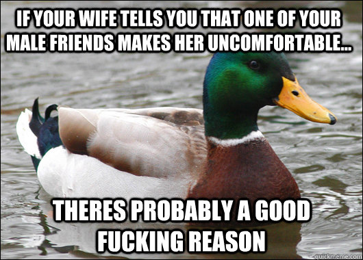 If your wife tells you that one of your male friends makes her uncomfortable... THeres probably a good fucking reason  Actual Advice Mallard
