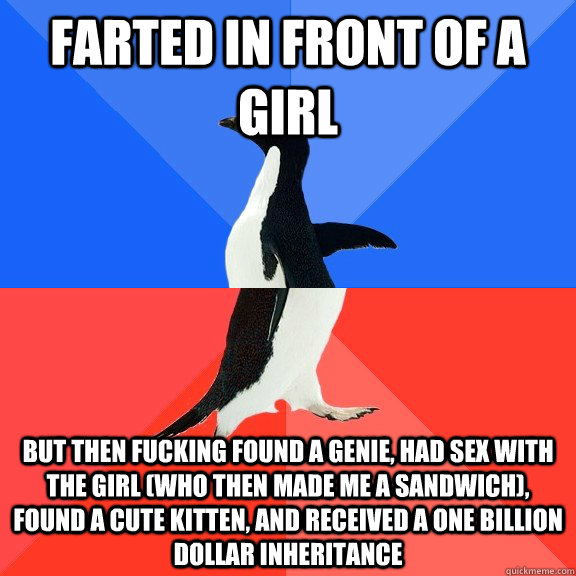 farted in front of a girl but then fucking found a genie, had sex with the girl (who then made me a sandwich), found a cute kitten, and received a one billion dollar inheritance  Socially Awkward Awesome Penguin