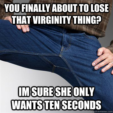 you finally about to lose that virginity thing? im sure she only wants ten seconds  Scumbag Penis