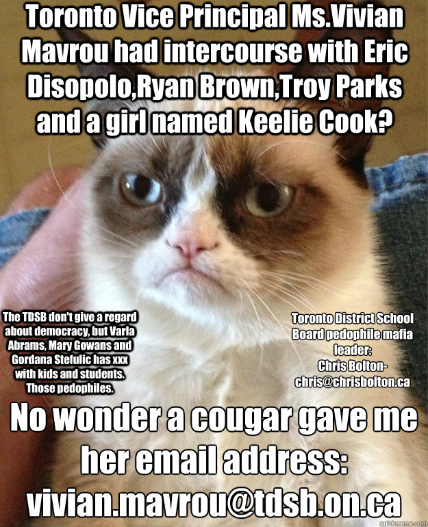 Toronto Vice Principal Ms.Vivian Mavrou had intercourse with Eric Disopolo,Ryan Brown,Troy Parks and a girl named Keelie Cook? No wonder a cougar gave me her email address:
vivian.mavrou@tdsb.on.ca Toronto District School Board pedophile mafia leader:
Chr  Grump Cat