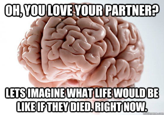 Oh, you love your partner? Lets imagine what life would be like if they died. Right Now. - Oh, you love your partner? Lets imagine what life would be like if they died. Right Now.  Scumbag brain on life