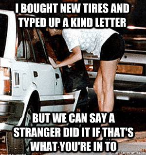 I bought new tires and typed up a kind letter but we can say a stranger did it if that's what you're in to - I bought new tires and typed up a kind letter but we can say a stranger did it if that's what you're in to  Karma Whore