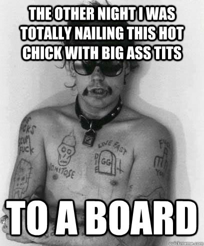 The other night i was totally nailing this hot chick with big ass tits To a board  G G Allin