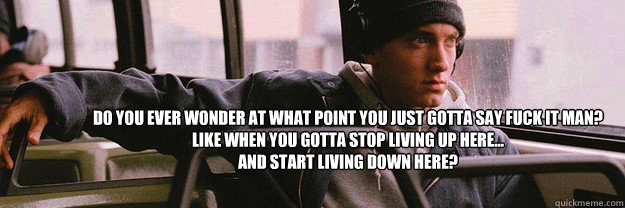 do you ever wonder at what point you just gotta say fuck it man?
like when you gotta stop living up here... 
and start living down here? - do you ever wonder at what point you just gotta say fuck it man?
like when you gotta stop living up here... 
and start living down here?  eminem 8mile