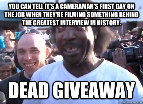 You can tell it's a cameraman's first day on the job when they're filming something behind the greatest interview in history. Dead giveaway - You can tell it's a cameraman's first day on the job when they're filming something behind the greatest interview in history. Dead giveaway  Dead Giveaway