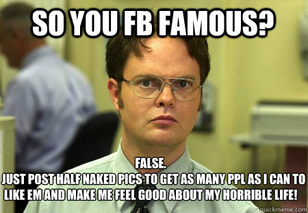 so you fb famous? False.
i just post half naked pics to get as many ppl as i can to like em and make me feel good about my horrible life!  Schrute