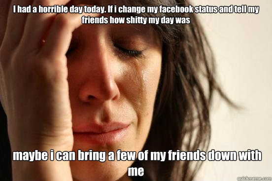 I had a horrible day today. If i change my facebook status and tell my friends how shitty my day was  maybe i can bring a few of my friends down with me  First World Problems