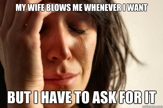 My wife blows me whenever I want But I have to ask for it  First World Problems