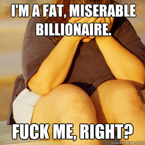 I'm a fat, miserable billionaire.   Fuck me, right?  