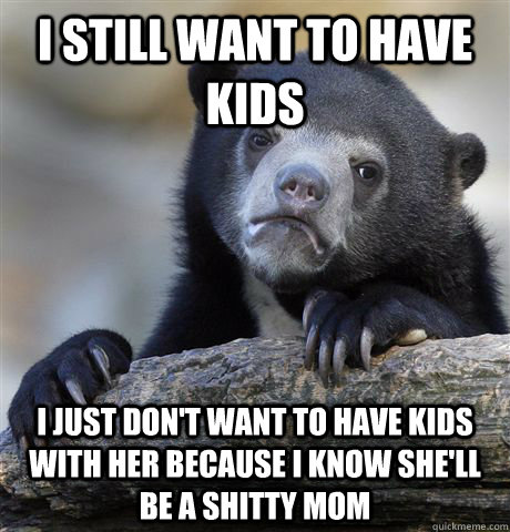 I still want to have kids I just don't want to have kids with her because I know she'll be a shitty mom  Confession Bear
