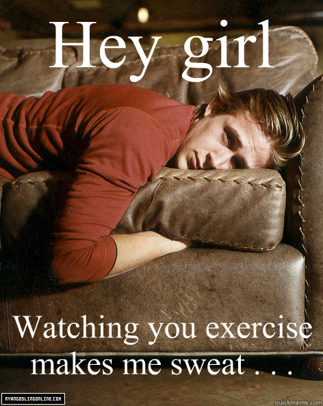 Hey girl Watching you exercise makes me sweat . . .  Ryan Gosling Hey Girl