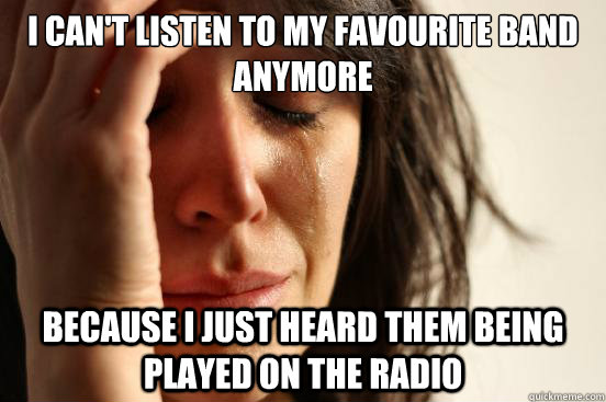 I can't listen to my favourite band anymore because i just heard them being played on the radio  First World Problems