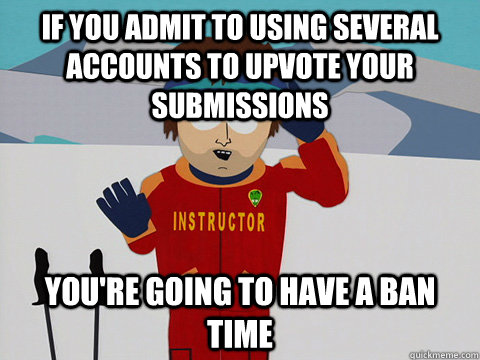 If you admit to using several accounts to upvote your submissions You're going to have a ban time  South Park Bad Time