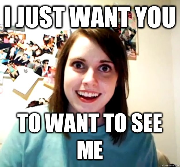 I just want you To want to see me  Overly Attached Girlfriend