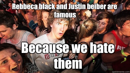Rebbeca black and Justin beiber are famous  Because we hate them  Sudden Clarity Clarence