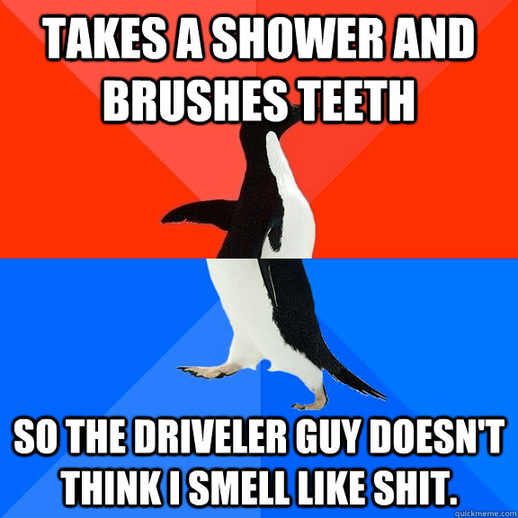 Takes a shower and brushes teeth so the driveler guy doesn't think I smell like shit.   Socially Awesome Awkward Penguin