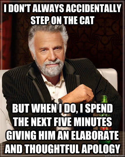 I don't always accidentally step on the cat but when I do, I spend the next five minutes giving him an elaborate and thoughtful apology  - I don't always accidentally step on the cat but when I do, I spend the next five minutes giving him an elaborate and thoughtful apology   The Most Interesting Man In The World