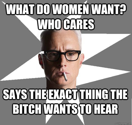 what do women want? who cares says the exact thing the bitch wants to hear - what do women want? who cares says the exact thing the bitch wants to hear  Roger sterling