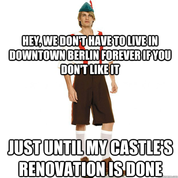 Hey, we don't have to live in downtown Berlin forever if you don't like it Just until my castle's renovation is done  Stereotypical German Man