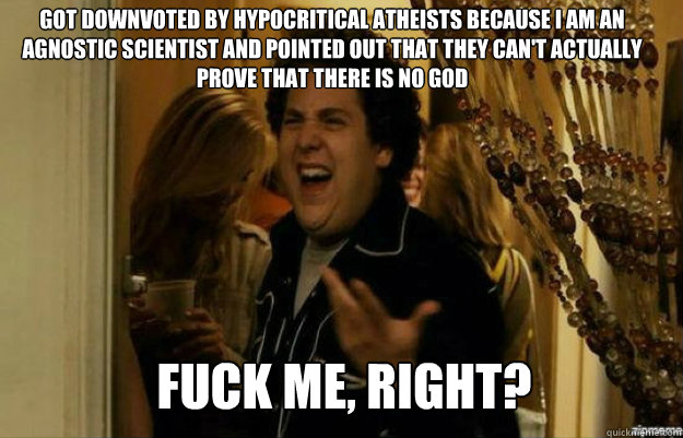 got downvoted by hypocritical atheists because i am an agnostic scientist and pointed out that they can't actually  prove that there is no god FUCK ME, RIGHT?  fuck me right