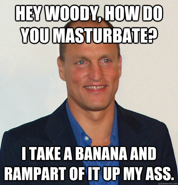 Hey Woody, how do you masturbate? I take a banana and rampart of it up my ass.  Scumbag Woody Harrelson