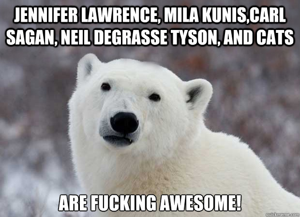 Jennifer Lawrence, Mila Kunis,Carl Sagan, Neil degrasse tyson, and cats Are fucking awesome!  Popular Opinion Polar Bear