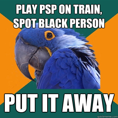 play psp on train, spot black person put it away  Paranoid Parrot