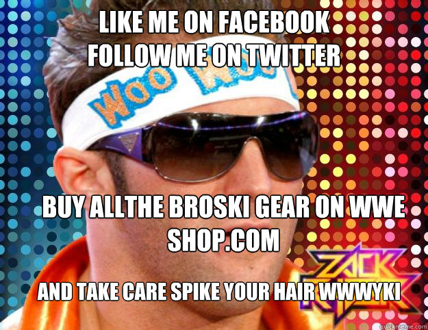 Like me on facebook
Follow me on twitter
 buy allthe broski gear on wwe shop.com  and take care spike your hair wwwyki
  Zack Ryder