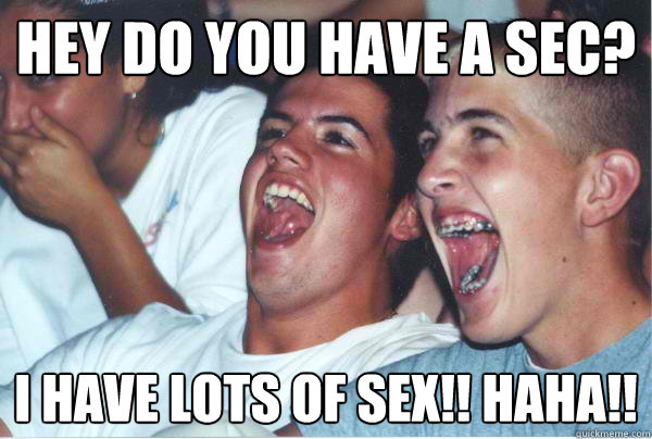Hey do you have a sec? I HAVE LOTS OF SEX!! HAHA!!  Immature High Schoolers