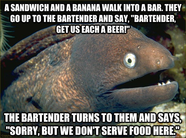 A sandwich and a banana walk into a bar. They go up to the bartender and say, 