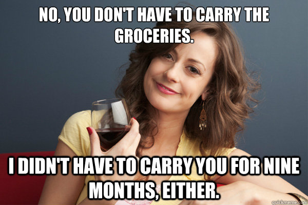 No, you don't have to carry the groceries. I didn't have to carry you for nine months, either.  Forever Resentful Mother