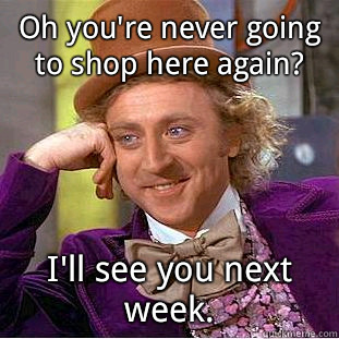 Oh you're never going to shop here again? I'll see you next week.  Condescending Wonka
