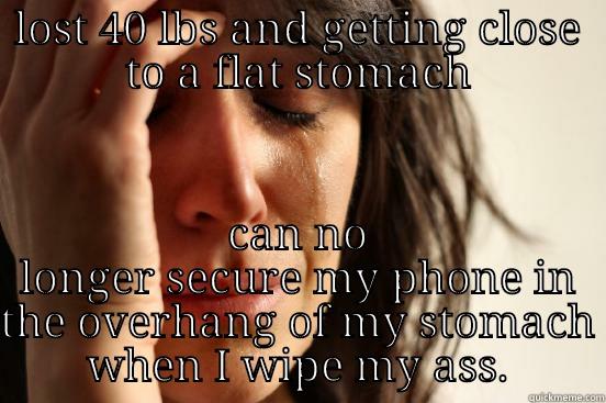 LOST 40 LBS AND GETTING CLOSE TO A FLAT STOMACH CAN NO LONGER SECURE MY PHONE IN THE OVERHANG OF MY STOMACH WHEN I WIPE MY ASS. First World Problems