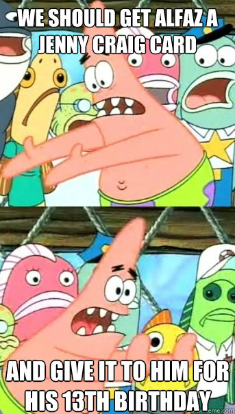 we should get alfaz a jenny craig card and give it to him for his 13th birthday  Push it somewhere else Patrick