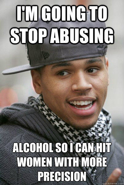 I'm going to stop abusing alcohol so I can hit women with more precision  - I'm going to stop abusing alcohol so I can hit women with more precision   Scumbag Chris Brown