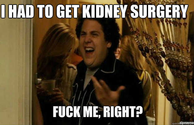 i had to get kidney surgery FUCK ME, RIGHT?  fuck me right