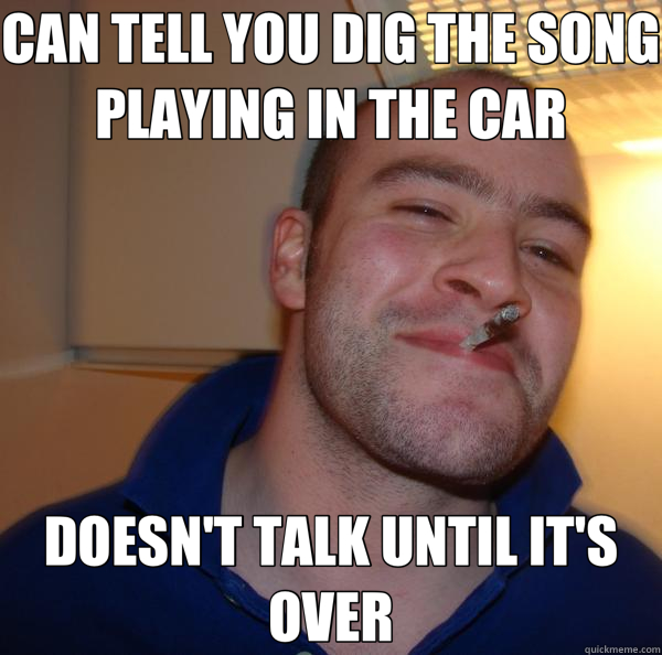 CAN TELL YOU DIG THE SONG PLAYING IN THE CAR DOESN'T TALK UNTIL IT'S OVER  Good Guy Greg 